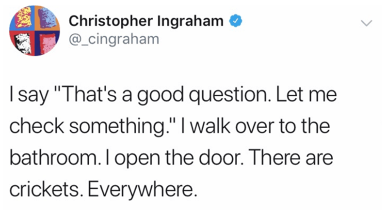 paper - Christopher Ingraham I say 'That's a good question. Let me check something.' I walk over to the bathroom. I open the door. There are crickets. Everywhere.