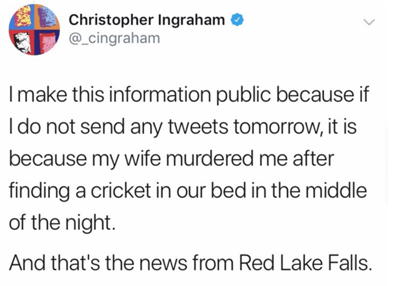 document - Christopher Ingraham I make this information public because if I do not send any tweets tomorrow, it is because my wife murdered me after finding a cricket in our bed in the middle of the night. And that's the news from Red Lake Falls.