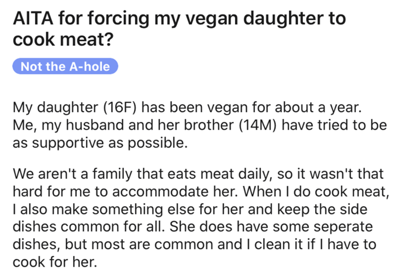 Aita for forcing my vegan daughter to cook meat? Not the Ahole My daughter 16F has been vegan for about a year. Me, my husband and her brother 14M have tried to be as supportive as possible. We aren't a family tha