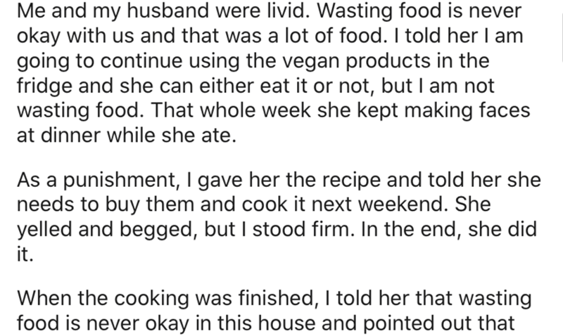 angle - Me and my husband were livid. Wasting food is never okay with us and that was a lot of food. I told her I am going to continue using the vegan products in the fridge and she can either eat it or not, but I am not wasting food. That whole week she
