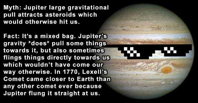 obama moron - Myth Jupiter large gravitational pull attracts asteroids which would otherwise hit us. Fact It's a mixed bag. Jupiter's gravity does pull some things towards it, but also sometimes flings things directly towards us which wouldn't have come o