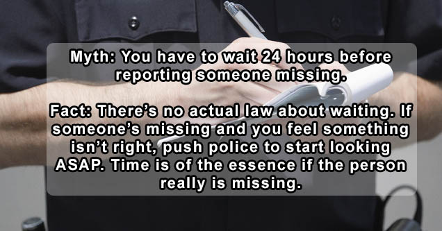 wow - Myth You have to wait 24 hours before reporting someone missing. Fact There's no actual law about waiting. If someone's missing and you feel something isn't right, push police to start looking Asap. Time is of the essence if the person really is mis