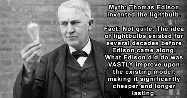 Myth Thomas Edison invented the lightbulb. Fact Not quite. The idea of lightbulbs existed for several decades before Edison came along. What Edison did do was Vastly improve upon the existing model, making it significantly cheaper and longer lasting.