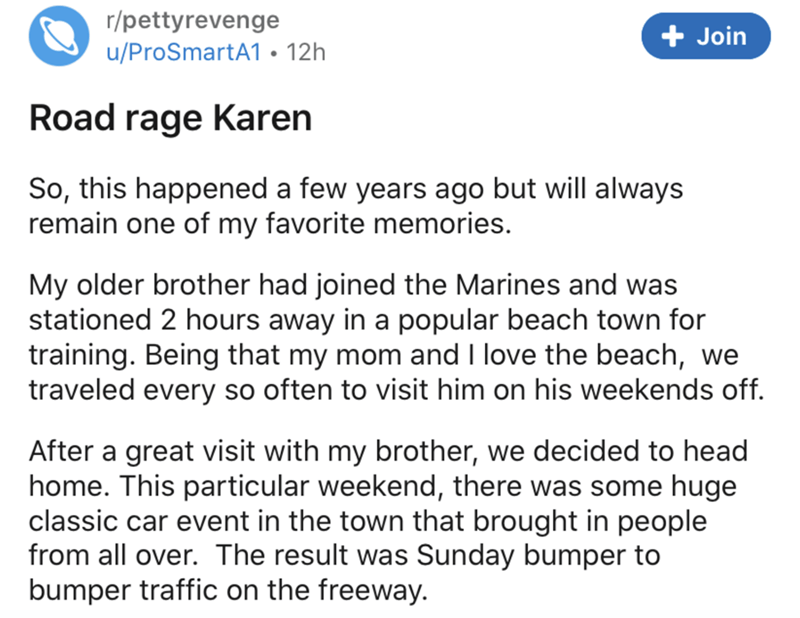 document - rpettyrevenge uProSmartA1 12h Join Road rage Karen So, this happened a few years ago but will always remain one of my favorite memories. My older brother had joined the Marines and was stationed 2 hours away in a popular beach town for training