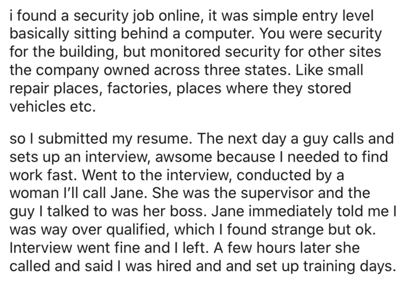 angle - i found a security job online, it was simple entry level basically sitting behind a computer. You were security for the building, but monitored security for other sites the company owned across three states. small repair places, factories, places 