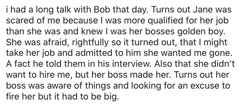 i had a long talk with Bob that day. Turns out Jane was scared of me because I was more qualified for her job than she was and knew I was her bosses golden boy. She was afraid, rightfully so it turned out, that I might take her job and admitted to him she