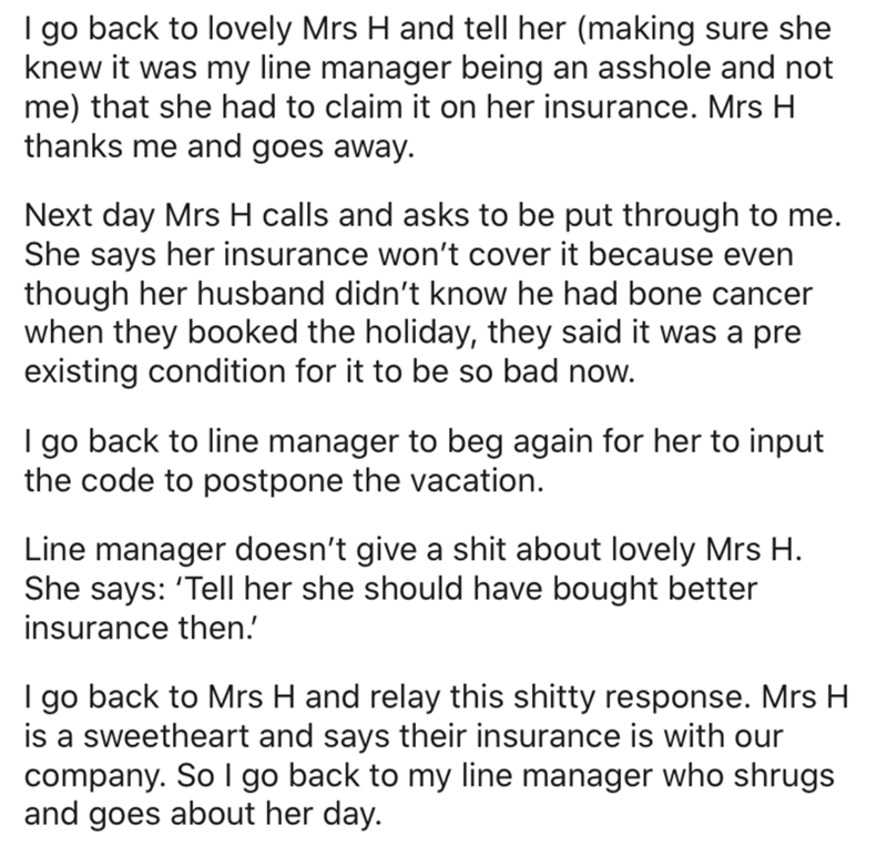 angle - I go back to lovely Mrs H and tell her making sure she knew it was my line manager being an asshole and not me that she had to claim it on her insurance. Mrs H thanks me and goes away. Next day Mrs H calls and asks to be put through to me. She say