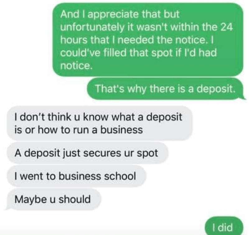 organization - And I appreciate that but unfortunately it wasn't within the 24 hours that I needed the notice. I could've filled that spot if I'd had notice. That's why there is a deposit. I don't think u know what a deposit is or how to run a business A 
