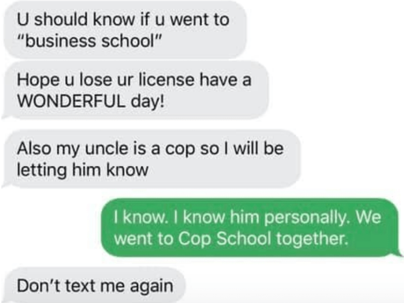 tape is like the force - U should know if u went to "business school" Hope u lose ur license have a Wonderful day! Also my uncle is a cop so I will be letting him know I know. I know him personally. We went to Cop School together. Don't text me again