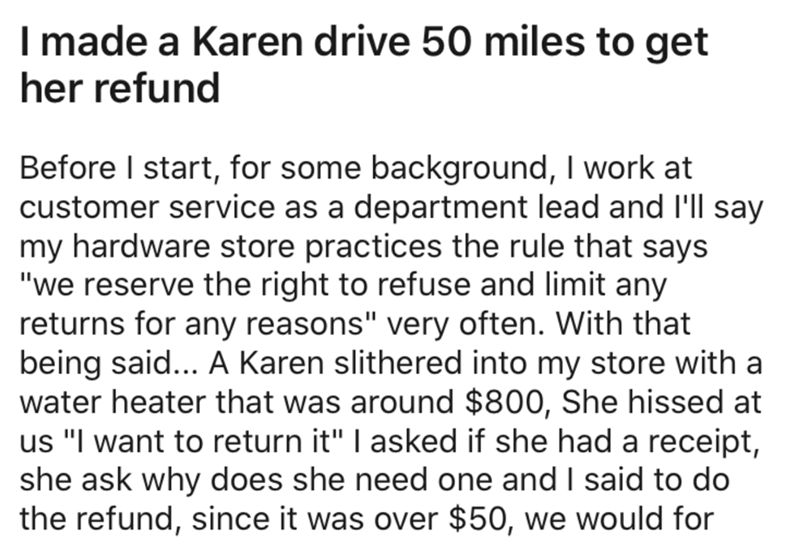 angle - I made a Karen drive 50 miles to get her refund Before I start, for some background, I work at customer service as a department lead and I'll say my hardware store practices the rule that says "we reserve the right to refuse and limit any returns 