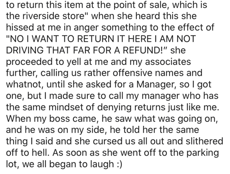 to return this item at the point of sale, which is the riverside store" when she heard this she hissed at me in anger something to the effect of "No I Want To Return It Here I Am Not Driving That Far For A Refund!" she proceeded to yell at me and my…