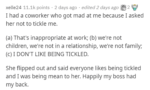 paper - xelle24 points 2 days ago . edited 2 days ago 2 I had a coworker who got mad at me because I asked her not to tickle me. a That's inappropriate at work; b we're not children, we're not in a relationship, we're not family; C I Don'T Being Tickled. 
