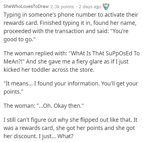 document - SheWho LovesToDraw points . 2 days ago Typing in someone's phone number to activate their rewards card. Finished typing it in, found her name, proceeded with the transaction and said "You're good to go." The woman replied with "What Is That Sup