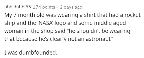 handwriting - ubbidubbi55 174 points . 2 days ago My 7 month old was wearing a shirt that had a rocket ship and the Nasa logo and some middle aged woman in the shop said "he shouldn't be wearing that because he's clearly not an astronaut" I was dumbfounde