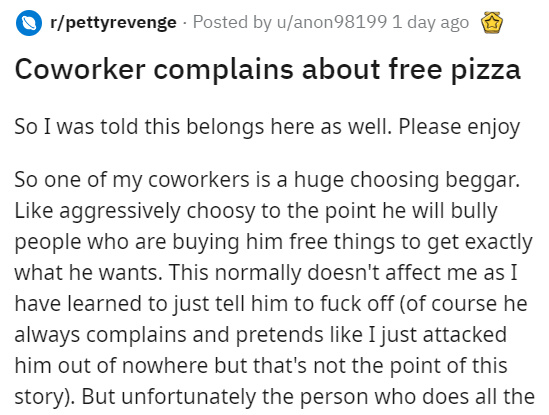 angle - rpettyrevenge Posted by uanon98199 1 day ago Coworker complains about free pizza So I was told this belongs here as well. Please enjoy So one of my coworkers is a huge choosing beggar. aggressively choosy to the point he will bully people who are 