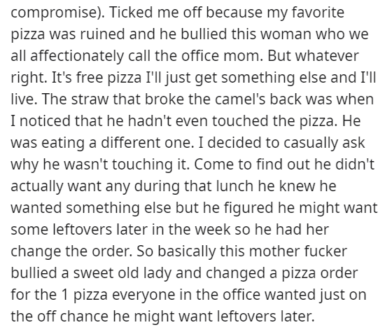 angle - compromise. Ticked me off because my favorite pizza was ruined and he bullied this woman who we all affectionately call the office mom. But whatever right. It's free pizza I'll just get something else and I'll live. The straw that broke the camel'