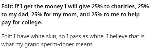 number - Edit If I get the money I will give 25% to charities, 25% to my dad, 25% for my mom, and 25% to me to help pay for college. Edit I have white skin, so I pass as white. I believe that is what my grand spermdoner means