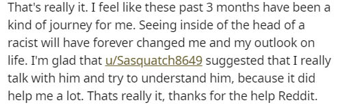 drop cap - That's really it. I feel these past 3 months have been a kind of journey for me. Seeing inside of the head of a racist will have forever changed me and my outlook on life. I'm glad that uSasquatch8649 suggested that I really talk with him and t