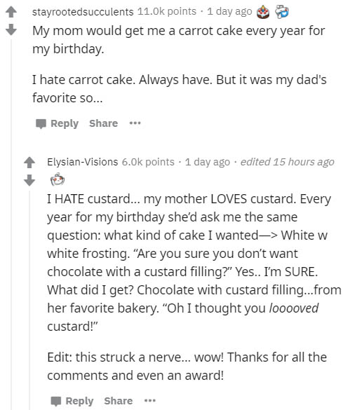 document - stayrootedsucculents points . 1 day ago My mom would get me a carrot cake every year for my birthday. I hate carrot cake. Always have. But it was my dad's favorite so... ... ElysianVisions points 1 day ago edited 15 hours ago I Hate custard... 