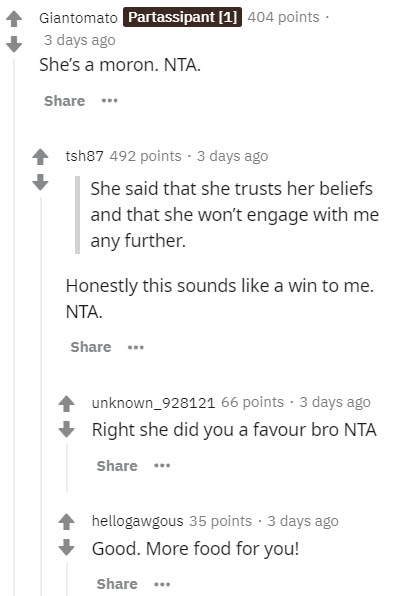 paper - Giantomato Partassipant 1 404 points 3 days ago She's a moron. Nta. tsh87 492 points . 3 days ago She said that she trusts her beliefs and that she won't engage with me any further. Honestly this sounds a win to me. Nta. unknown_928121 66 points .