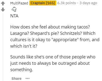 paper - MultiFazed Craptain 165 points . 3 days ago Nta How does she feel about making tacos? Lasagna? Shepard's pie? Schnitzels? Which cultures is it okay to "appropriate" from, and which isn't it? Sounds she's one of those people who just needs to alway