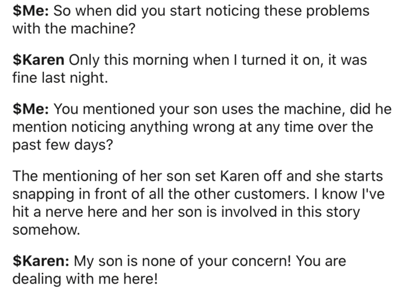 Data - $Me So when did you start noticing these problems with the machine? $Karen Only this morning when I turned it on, it was fine last night. $Me You mentioned your son uses the machine, did he mention noticing anything wrong at any time over the past 