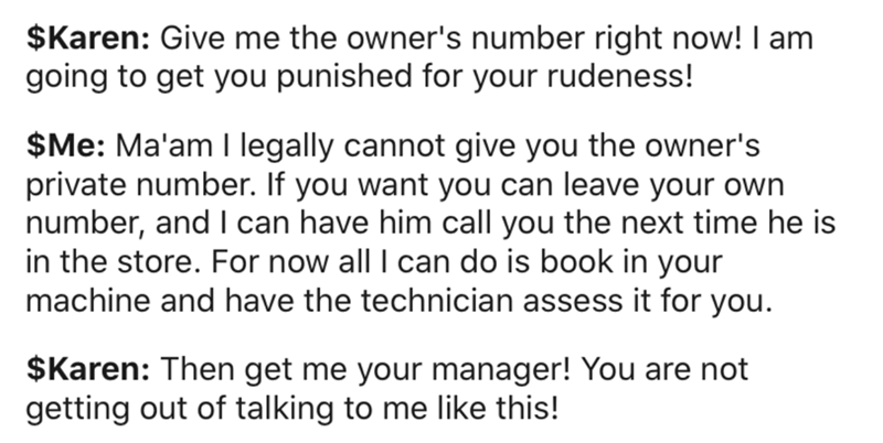 Communication - $Karen Give me the owner's number right now! I am going to get you punished for your rudeness! $Me Ma'am I legally cannot give you the owner's private number. If you want you can leave your own number, and I can have him call you the next 