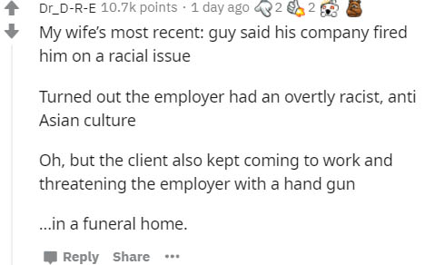 paper - Dr_DRE points. 1 day ago 32 My wife's most recent guy said his company fired him on a racial issue Turned out the employer had an overtly racist, anti Asian culture Oh, but the client also kept coming to work and threatening the employer with a ha