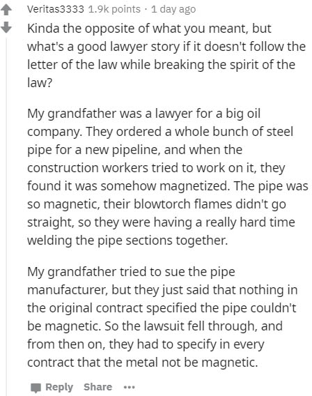 document - Veritas3333 points . 1 day ago Kinda the opposite of what you meant, but what's a good lawyer story if it doesn't the letter of the law while breaking the spirit of the law? My grandfather was a lawyer for a big oil company. They ordered a whol