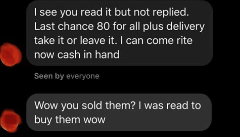 screenshot - I see you read it but not replied. Last chance 80 for all plus delivery take it or leave it. I can come rite now cash in hand Seen by everyone Wow you sold them? I was read to buy them wow
