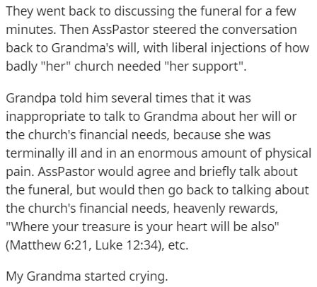 document - They went back to discussing the funeral for a few minutes. Then AssPastor steered the conversation back to Grandma's will, with liberal injections of how badly "her" church needed "her support". Grandpa told him several times that it was inapp