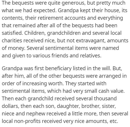 document - The bequests were quite generous, but pretty much what we had expected. Grandpa kept their house, its contents, their retirement accounts and everything that remained after all of the bequests had been satisfied. Children, grandchildren and sev