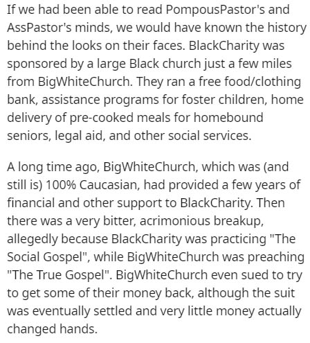document - If we had been able to read PompousPastor's and AssPastor's minds, we would have known the history behind the looks on their faces. BlackCharity was sponsored by a large Black church just a few miles from BigWhiteChurch. They ran a free foodclo