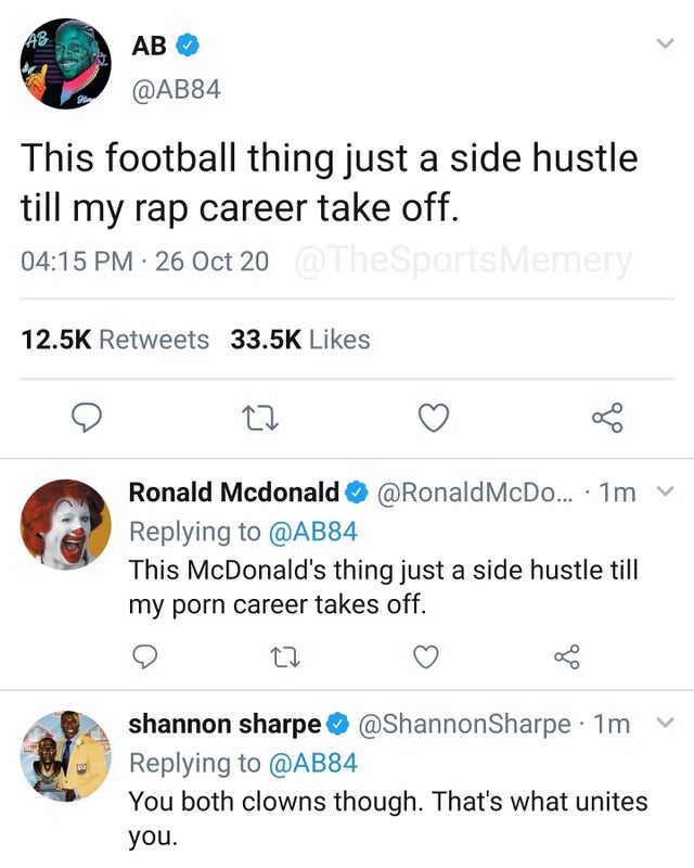 Ab Ab This football thing just a side hustle till my rap career take off. 26 Oct 20 Memery 27 Ronald Mcdonald McDo... 1m v This McDonald's thing just a side hustle till my porn career takes off. 27 shannon sharpe 1m You both clowns though. That's what…