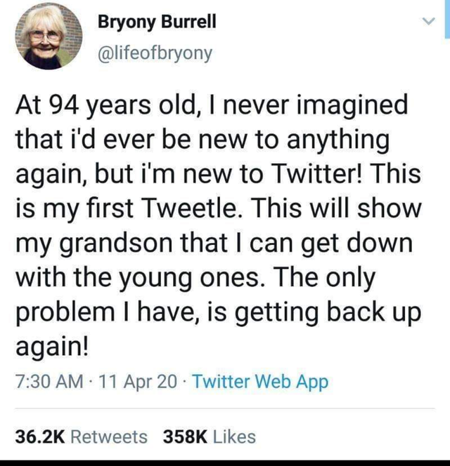 document - Bryony Burrell At 94 years old, I never imagined that i'd ever be new to anything again, but i'm new to Twitter! This is my first Tweetle. This will show my grandson that I can get down with the young ones. The only problem I have, is getting b