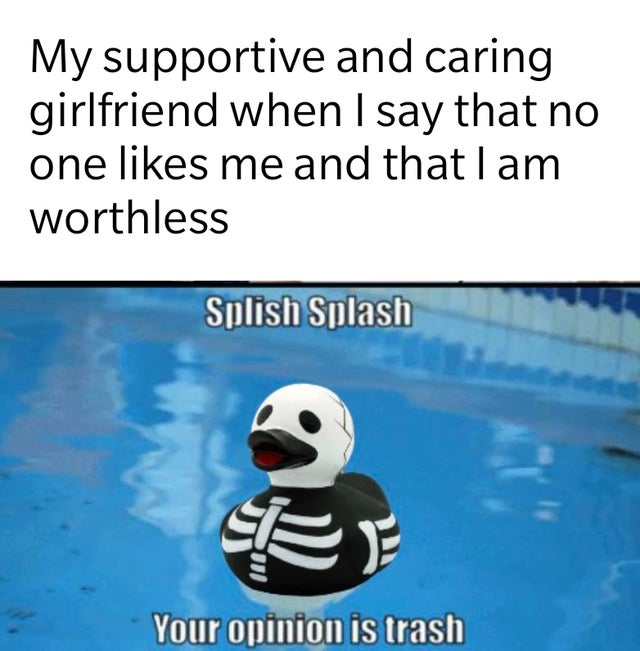 splish splash your opinion is trash skeleton - My supportive and caring girlfriend when I say that no one me and that I am worthless Splish Splash Your opinion is trash