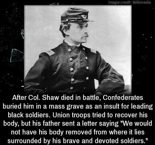 colonel shaw glory uniform - Image credit Wikimedia After Col. Shaw died in battle, Confederates buried him in a mass grave as an insult for leading black soldiers. Union troops tried to recover his body, but his father sent a letter saying "We would not 