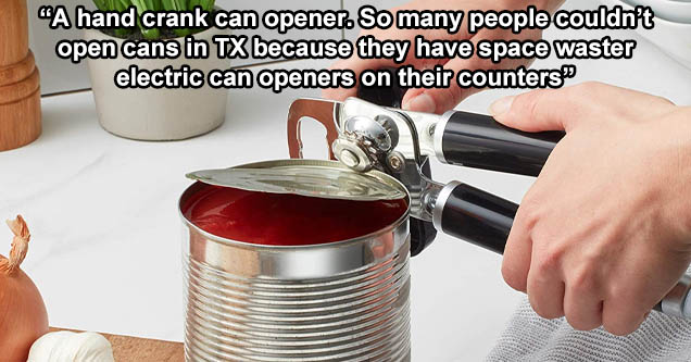 tin can - A hand crank can opener. So many people couldn't open cans in Tx because they have space waster electric can openers on their counters