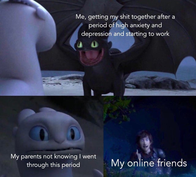 super duper funny memes - Me, getting my shit together after a period of high anxiety and depression and starting to work My parents not knowing I went through this period My online friends