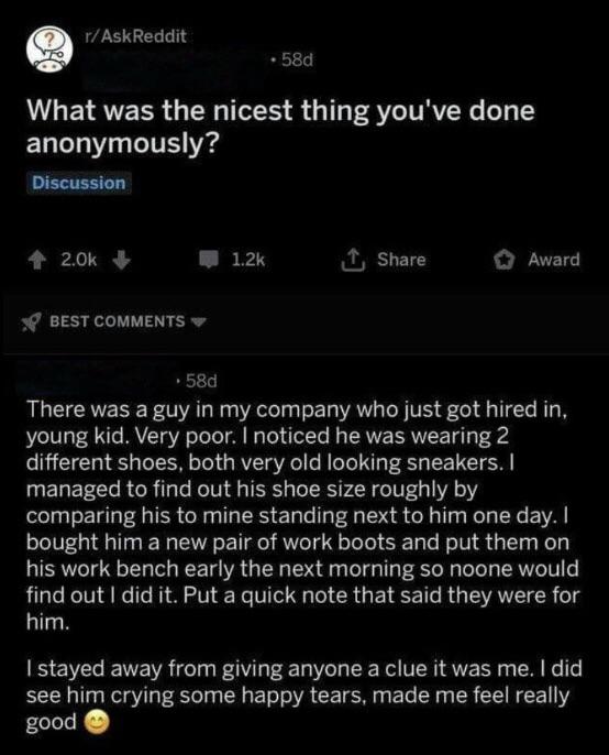 wholesome tweets - rAskReddit 58d What was the nicest thing you've done anonymously? Discussion 2.Ok 1 Award Best .58d There was a guy in my company who just got hired in, young kid. Very poor. I noticed he was wearing 2 different shoes, both very old loo
