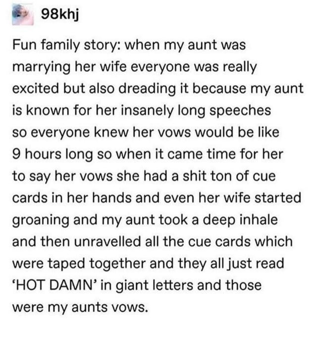 98khj Fun family story when my aunt was marrying her wife everyone was really excited but also dreading it because my aunt is known for her insanely long speeches so everyone knew her vows would be 9 hours long so when it came time for her to say her vows