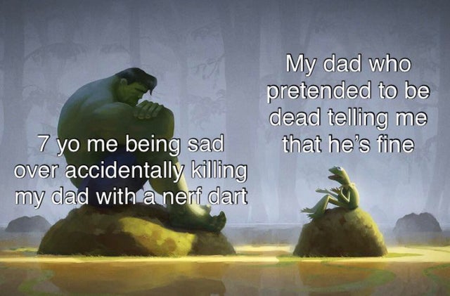 we aren t so different you - My dad who pretended to be dead telling me that he's fine 7 yo me being sad over accidentally killing my dad with a nerf dart