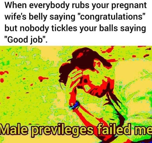dirty memes - everybody rubs your wifes belly - When everybody rubs your pregnant wife's belly saying "congratulations" but nobody tickles your balls saying "Good job". Male previleges failed me