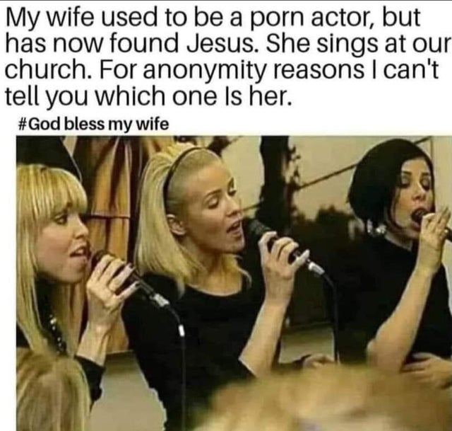 dirty memes - bright future funny - My wife used to be a porn actor, but has now found Jesus. She sings at our church. For anonymity reasons I can't tell you which one is her. bless my wife