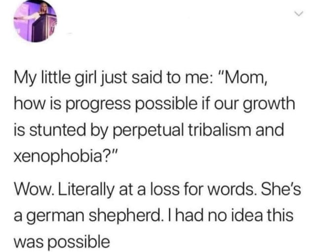 dark memes - paper - My little girl just said to me "Mom, how is progress possible if our growth is stunted by perpetual tribalism and xenophobia?" Wow. Literally at a loss for words. She's a german shepherd. I had no idea this was possible