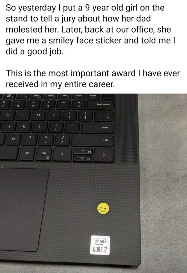 space bar - So yesterday I put a 9 year old girl on the stand to tell a jury about how her dad molested her. Later, back at our office, she gave me a smiley face sticker and told me | did a good job. This is the most important award I have ever received i