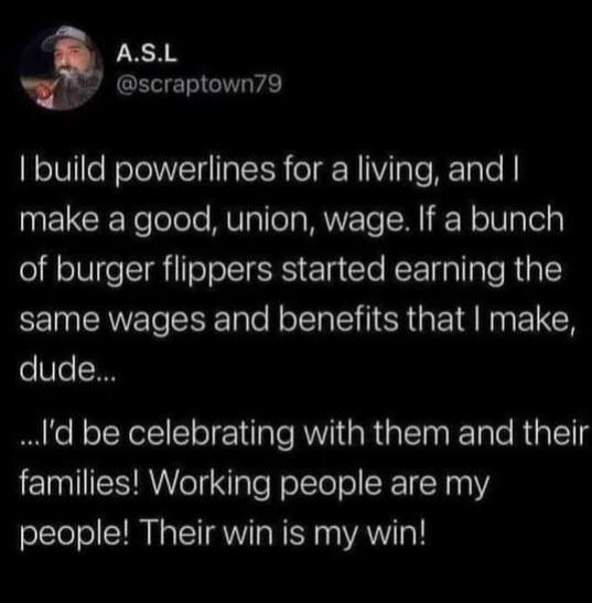 Wage - A.S.L I build powerlines for a living, and I make a good, union, wage. If a bunch of burger flippers started earning the same wages and benefits that I make, dude... ..I'd be celebrating with them and their families! Working people are my people! T