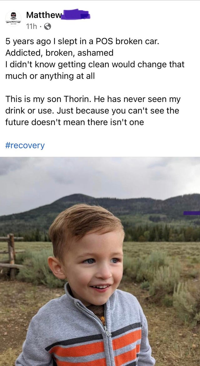 toddler - Matthew 11h Govinator 5 years ago I slept in a Pos broken car. Addicted, broken, ashamed I didn't know getting clean would change that much or anything at all This is my son Thorin. He has never seen my drink or use. Just because you can't see t
