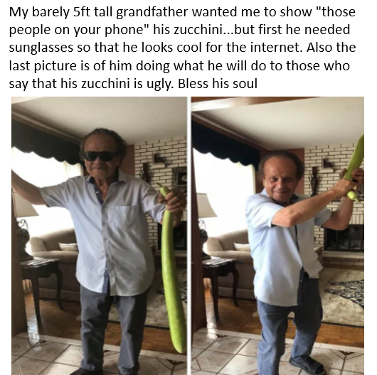 shoulder - My barely 5ft tall grandfather wanted me to show "those people on your phone" his zucchini...but first he needed sunglasses so that he looks cool for the internet. Also the last picture is of him doing what he will do to those who say that his 