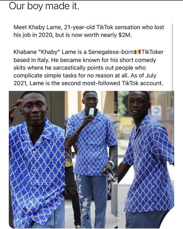 Khaby Lame - Our boy made it. Meet Khaby Lame, 21yearold TikTok sensation who lost his job in 2020, but is now worth nearly $2M. Khabane "Khaby" Lame is a Senegalesebornel TikToker based in Italy. He became known for his short comedy skits where he sarcas